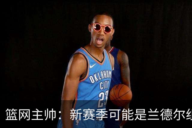 篮网主帅：新赛季可能是兰德尔组织策应表现最出色的一季